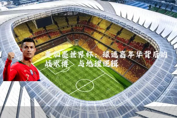 美加墨世界杯:球迷嘉年华背后的战术博弈与地理逻辑