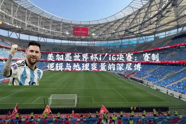美加墨世界杯1/16决赛:赛制逻辑与地理变量的深层博弈