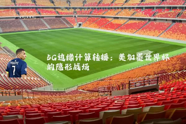 5G边缘计算转播：美加墨世界杯的隐形战场