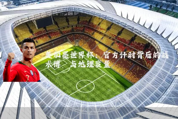 美加墨世界杯:官方计时背后的战术博弈与地理变量